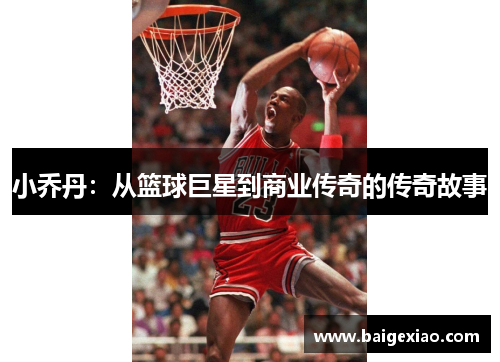 小乔丹：从篮球巨星到商业传奇的传奇故事